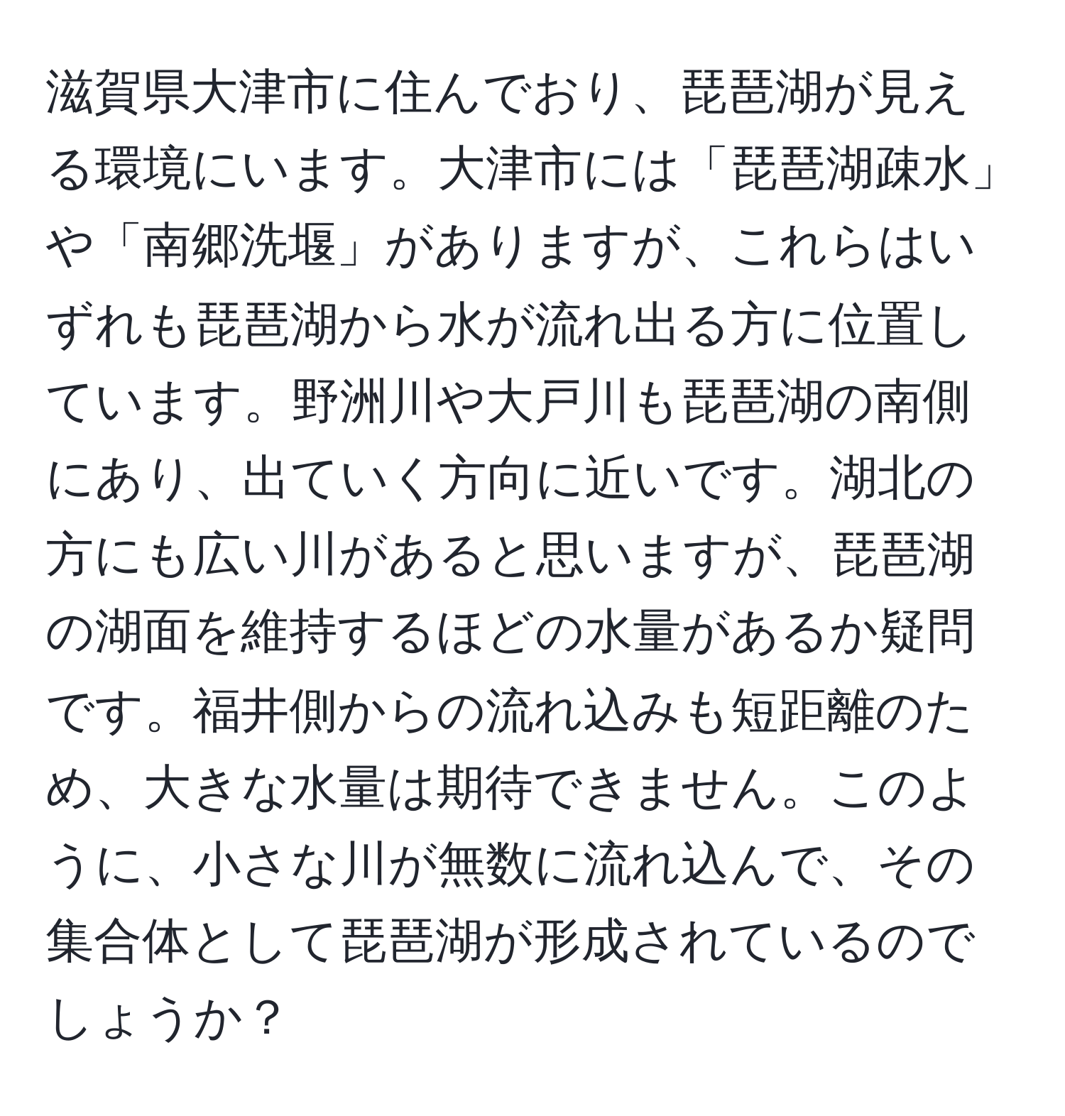 滋賀県大津市に住んでおり、琵琶湖が見える環境にいます。大津市には「琵琶湖疎水」や「南郷洗堰」がありますが、これらはいずれも琵琶湖から水が流れ出る方に位置しています。野洲川や大戸川も琵琶湖の南側にあり、出ていく方向に近いです。湖北の方にも広い川があると思いますが、琵琶湖の湖面を維持するほどの水量があるか疑問です。福井側からの流れ込みも短距離のため、大きな水量は期待できません。このように、小さな川が無数に流れ込んで、その集合体として琵琶湖が形成されているのでしょうか？