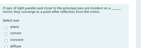 If rays of light parallel and close to the principal axis are incident on a_
mirror, they converge to a point after reflection from the mirror.
Select one:
plane
convex
concave
diffuse