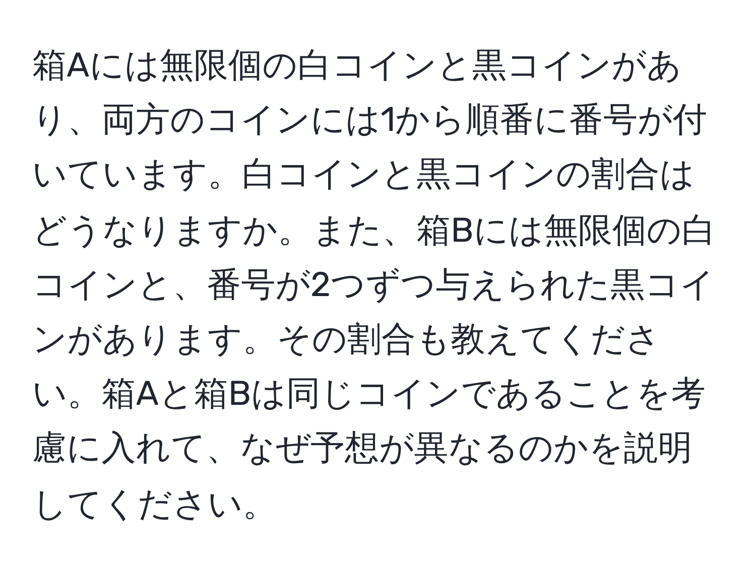 箱Aには無限個の白コインと黒コインがあり、両方のコインには1から順番に番号が付いています。白コインと黒コインの割合はどうなりますか。また、箱Bには無限個の白コインと、番号が2つずつ与えられた黒コインがあります。その割合も教えてください。箱Aと箱Bは同じコインであることを考慮に入れて、なぜ予想が異なるのかを説明してください。