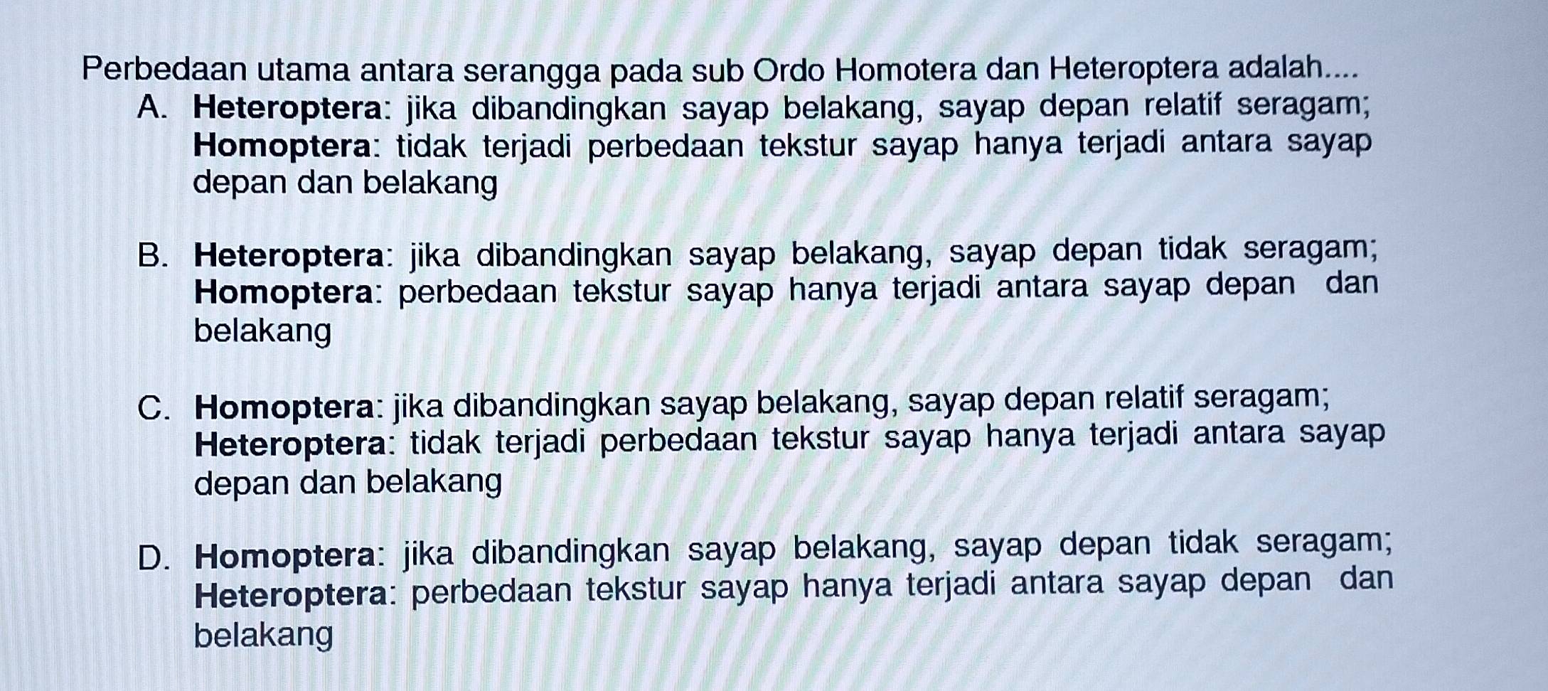 Perbedaan utama antara serangga pada sub Ordo Homotera dan Heteroptera adalah....
A. Heteroptera: jika dibandingkan sayap belakang, sayap depan relatif seragam;
Homoptera: tidak terjadi perbedaan tekstur sayap hanya terjadi antara sayap
depan dan belakang
B. Heteroptera: jika dibandingkan sayap belakang, sayap depan tidak seragam;
Homoptera: perbedaan tekstur sayap hanya terjadi antara sayap depan dan
belakang
C. Homoptera: jika dibandingkan sayap belakang, sayap depan relatif seragam;
Heteroptera: tidak terjadi perbedaan tekstur sayap hanya terjadi antara sayap
depan dan belakang
D. Homoptera: jika dibandingkan sayap belakang, sayap depan tidak seragam;
Heteroptera: perbedaan tekstur sayap hanya terjadi antara sayap depan dan
belakang