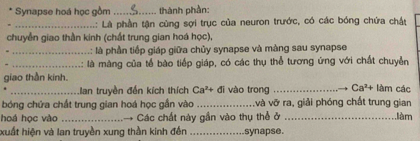 Synapse hoá học gồm _thành phần: 
_A: Là phần tận cùng sợi trục của neuron trước, có các bóng chứa chất 
chuyền giao thần kinh (chất trung gian hoá học), 
_: là phần tiếp giáp giữa chủy synapse và màng sau synapse 
_là màng của tế bào tiếp giáp, có các thụ thể tương ứng với chất chuyễn 
giao thần kinh. 
_an truyền đến kích thích Ca^2+di vào trong _ Ca^2+lam các 
bóng chứa chất trung gian hoá học gắn vào _và vỡ ra, giải phóng chất trung gian 
hoá học vào _Các chất này gắn vào thụ thể ở _làm 
xuất hiện và lan truyền xung thần kinh đến _synapse.