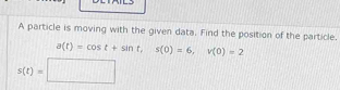 A particle is moving with the given data. Find the position of the particle.
a(t)=cos t+sin t, s(0)=6, v(0)=2
s(t)=□