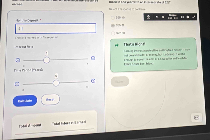 earned. make in one year with an interest rate of 2%?
Select a response to continue.
Monthly Deposit: " $60.40
$55.31
$ |
$72.80
The field marked with * is required.
Interest Rate: That's Right!
1 Earning interest can feel like getting free money! It may
not be a whole lot of money, but it adds up. It will be
enough to cover the cost of a new collar and leash for
3
0
Time Period (Years): Ellie's future best friend.
5
Suomit
10
Calculate Reset
Total Amount Total Interest Earned