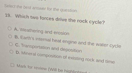 Select the best answer for the question.
19. Which two forces drive the rock cycle?
A. Weathering and erosion
B. Earth's internal heat engine and the water cycle
C. Transportation and deposition
D. Mineral composition of existing rock and time
Mark for review (Will be highlight