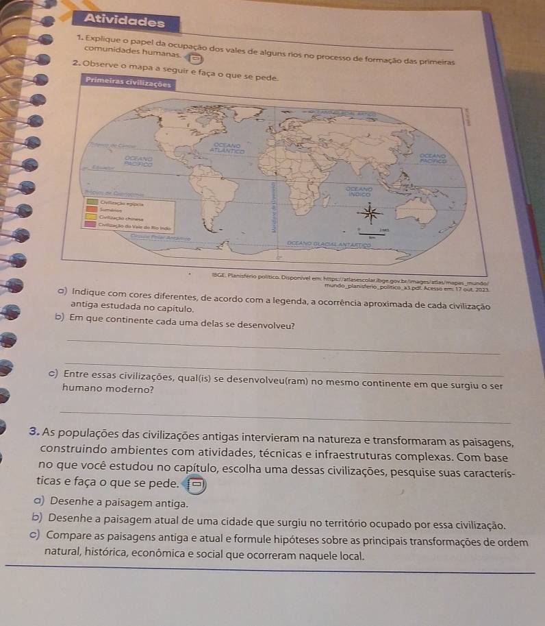 Atividades 
1. Explique o papel da ocupação dos vales de alguns rios no processo de formação das primeiras 
comunidades humanas. a 
2. Observe o mapa a seguir e faça o que se pede. 
escolar.ibge.gov.br/images/atlas/mapas_mundo/ 
mundo_planisferio_político_a3.pdf. Acesso em: 17 out. 2023. 
0) Indique com cores diferentes, de acordo com a legenda, a ocorrência aproximada de cada civilização 
antiga estudada no capítulo. 
b) Em que continente cada uma delas se desenvolveu? 
_ 
_ 
c) Entre essas civilizações, qual(is) se desenvolveu(ram) no mesmo continente em que surgiu o ser 
humano moderno? 
_ 
3. As populações das civilizações antigas intervieram na natureza e transformaram as paisagens, 
construindo ambientes com atividades, técnicas e infraestruturas complexas. Com base 
no que você estudou no capítulo, escolha uma dessas civilizações, pesquise suas caracteris- 
ticas e faça o que se pede. □ 
σ) Desenhe a paisagem antiga. 
b) Desenhe a paisagem atual de uma cidade que surgiu no território ocupado por essa civilização. 
c) Compare as paisagens antiga e atual e formule hipóteses sobre as principais transformações de ordem 
natural, histórica, econômica e social que ocorreram naquele local.