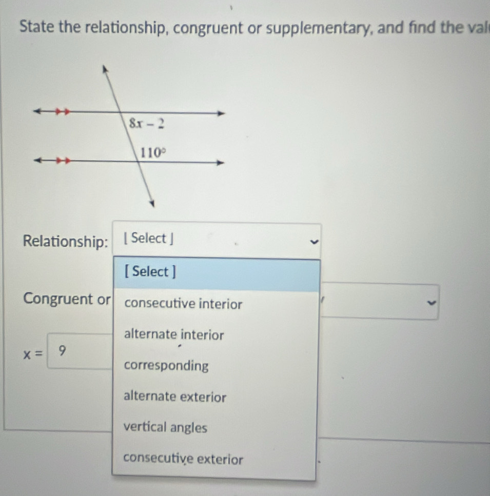 State the relationship, congruent or supplementary, and find the val
Relationship: [ Select ]
[ Select ]
Congruent or consecutive interior
alternate interior
x= 9
corresponding
alternate exterior
vertical angles
consecutive exterior