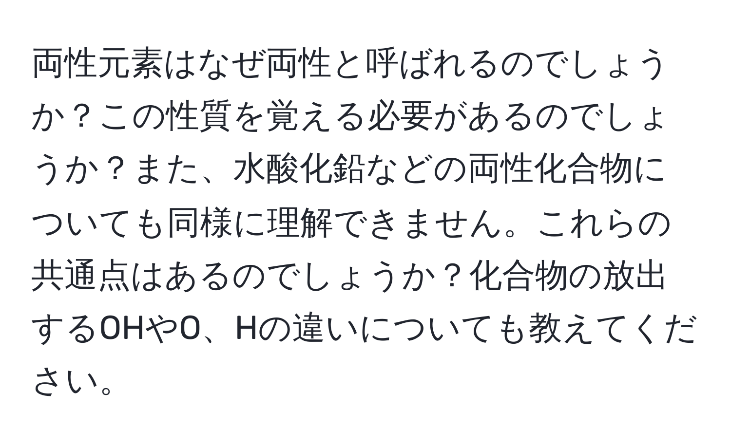 両性元素はなぜ両性と呼ばれるのでしょうか？この性質を覚える必要があるのでしょうか？また、水酸化鉛などの両性化合物についても同様に理解できません。これらの共通点はあるのでしょうか？化合物の放出するOHやO、Hの違いについても教えてください。