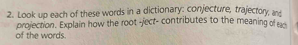 Look up each of these words in a dictionary: conjecture, trajectory, and 
projection. Explain how the root -ject- contributes to the meaning of each 
of the words.