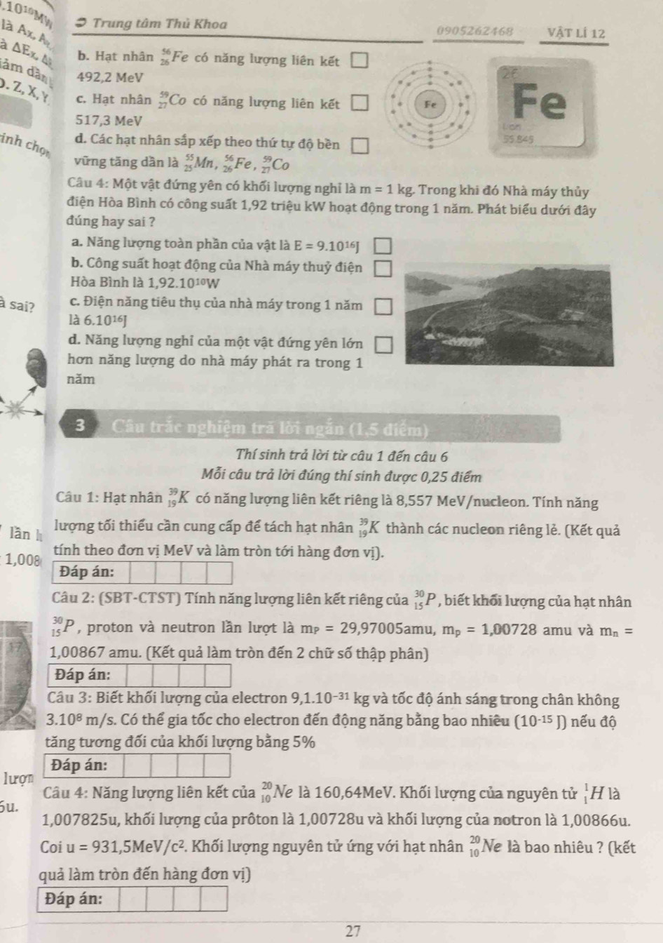 .10^(10) MW , Trung tâm Thủ Khoa 0905262468 Vật lí 12
là Ax, M
b. Hạt nhân beginarrayr 56 26endarray Fe có năng lượng liên kết
à ΔEx Δ ảm dầ 492,2 MeV
).Z,X,Y c. Hạt nhân _(27)^(59)Co có năng lượng liên kết 1
Fe
517,3 MeV Lan
d. Các hạt nhân sắp xếp theo thứ tự độ bền 55.845
inh chọ
vững tăng dần là _(25)^(55)M ,_(26)^(56)Fe _(27)^(59)Co
Câu 4: Một vật đứng yên có khối lượng nghỉ là m=1 kg. Trong khi đó Nhà máy thủy
điện Hòa Bình có công suất 1,92 triệu kW hoạt động trong 1 năm. Phát biểu dưới đây
dúng hay sai ?
a. Năng lượng toàn phần của vật là E=9.10^(16)J
b. Công suất hoạt động của Nhà máy thuỷ điện
Hòa Bình là 1,92.10^(10)W
à sai? c. Điện năng tiêu thụ của nhà máy trong 1 năm
là 6.10^(16)J
d. Năng lượng nghỉ của một vật đứng yên lớn
hơn năng lượng do nhà máy phát ra trong 1
năm
3 Câu trắc nghiệm tră lời ngắn (1,5 điểm)
Thí sinh trả lời từ câu 1 đến câu 6
Mỗi câu trả lời đúng thí sinh được 0,25 điểm
Câu 1: Hạt nhân _(19)^(39)K có năng lượng liên kết riêng là 8,557 MeV/nucleon. Tính năng
lần h
lượng tối thiếu cần cung cấp để tách hạt nhân _(19)^(39)K thành các nucleon riêng lẻ. (Kết quả
1,008 tính theo đơn vị MeV và làm tròn tới hàng đơn vị).
Đáp án:
Câu 2: (SBT-CTST) Tính năng lượng liên kết riêng của _(15)^(30)P , biết khối lượng của hạt nhân
_(15)^(30)P , proton và neutron lần lượt là m_P=29,97005ar nu, m_p=1,00728 amu và m_n=
1,00867 amu. (Kết quả làm tròn đến 2 chữ số thập phân)
Đáp án:
Câu 3: Biết khối lượng của electron 9,1.10^(-31) kg và tốc độ ánh sáng trong chân không
3.10^8m/ /s. Có thể gia tốc cho electron đến động năng bằng bao nhiều (10^(-15)J) nếu độ
tăng tương đối của khối lượng bằng 5%
lượn Đáp án:
Câu 4: Năng lượng liên kết của
óu. beginarrayr 20 10endarray Ne là 160,64MeV. Khối lượng của nguyên tử _1^(1I H là
1,007825u, khối lượng của prôton là 1,00728u và khối lượng của notron là 1,00866u.
Coi u=931,5MeV/c^2) *. Khối lượng nguyên tử ứng với hạt nhân beginarrayr 20 10endarray Ne là bao nhiêu ? (kết
quả làm tròn đến hàng đơn vị)
Đáp án:
27