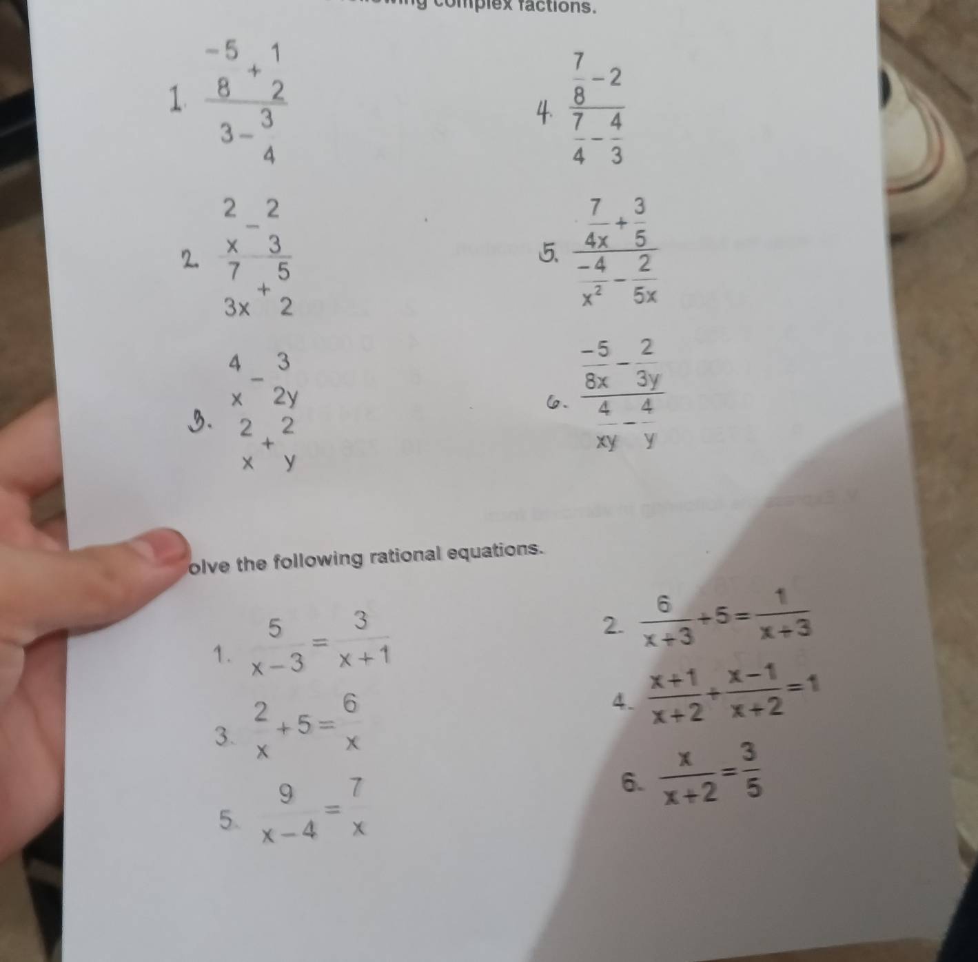 complex factions. 
1 frac beginarrayr -5 8endarray +beginarrayr 1 2endarray 3-beginarrayr 3 4endarray 
4 frac  7/8 -2 7/4 - 4/3 
2. frac beginarrayr 2 *  hline 77 7 3xendarray endarray endarray  5 frac  7/4x + 3/5  (-4)/x^2 - 2/5x 
beginarrayr 4 xendarray -beginarrayr 3 2yendarray
6. frac  (-5)/8x - 2/3y  4/xy - 4/y 
3. beginarrayr 2 xendarray +beginarrayr 2 yendarray
olve the following rational equations. 
1.  5/x-3 = 3/x+1 
2.  6/x+3 +5= 1/x+3 
3.  2/x +5= 6/x 
4.  (x+1)/x+2 + (x-1)/x+2 =1
5. beginarrayr 9 x-4endarray =beginarrayr 7 xendarray 6.  x/x+2 = 3/5 