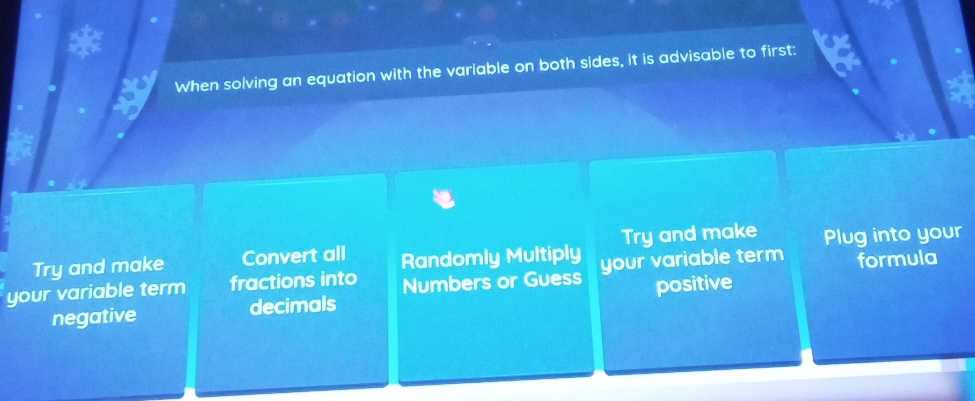 When solving an equation with the variable on both sides, it is advisable to first:
Try and make Convert all Randomly Multiply Try and make Plug into your
your variable term fractions into Numbers or Guess your variable term formula
negative decimals positive