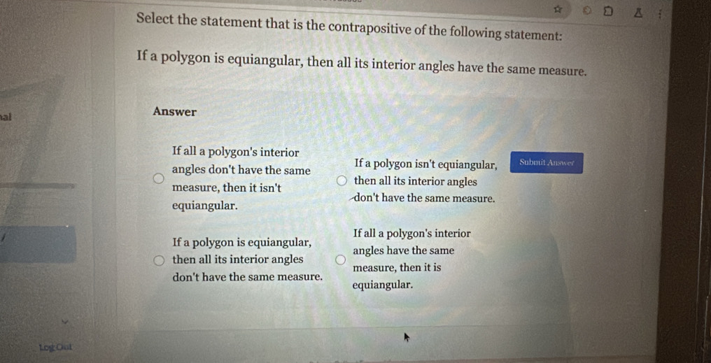 Select the statement that is the contrapositive of the following statement:
If a polygon is equiangular, then all its interior angles have the same measure.
al
Answer
If all a polygon's interior
angles don't have the same If a polygon isn't equiangular, Submit Answer
then all its interior angles
measure, then it isn't don't have the same measure.
equiangular.
If all a polygon's interior
If a polygon is equiangular, angles have the same
then all its interior angles
measure, then it is
don't have the same measure.
equiangular.
Log Ont