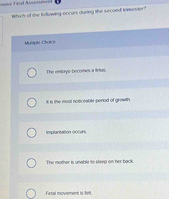 nsive Final Assessment
Which of the following occurs during the second trimester?
Multiple Choice
The embryo becomes a fetus.
It is the most noticeable period of growth.
Implantation occurs.
The mother is unable to sleep on her back.
Fetal movement is felt.