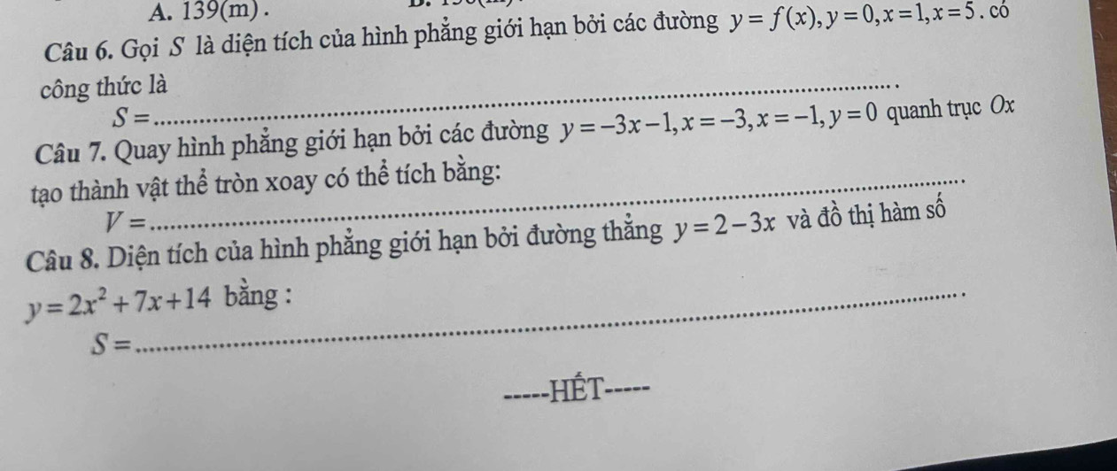 A. 139(m) .
Câu 6. Gọi S là diện tích của hình phẳng giới hạn bởi các đường y=f(x), y=0, x=1, x=5. có
công thức là_
S=
Câu 7. Quay hình phẳng giới hạn bởi các đường y=-3x-1, x=-3, x=-1, y=0 quanh trục Ox
tạo thành vật thể tròn xoay có thể tích bằng:
V=
Câu 8. Diện tích của hình phẳng giới hạn bởi đường thắng y=2-3x và đồ thị hàm số
y=2x^2+7x+14 _ bằng :
S=
-----HÉT