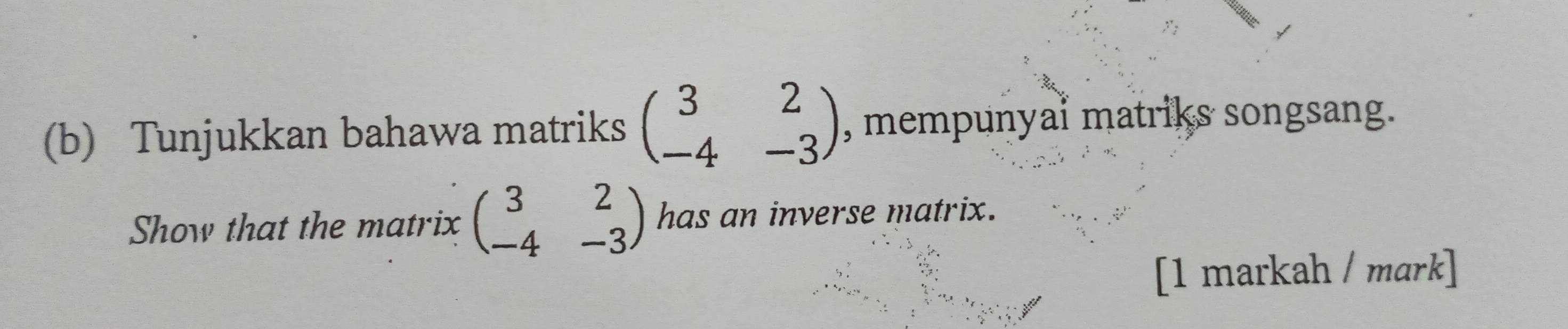 Tunjukkan bahawa matriks beginpmatrix 3&2 -4&-3endpmatrix , mempunyai matriks songsang.
Show that the matrix beginpmatrix 3&2 -4&-3endpmatrix has an inverse matrix.
[1 markah / mark]