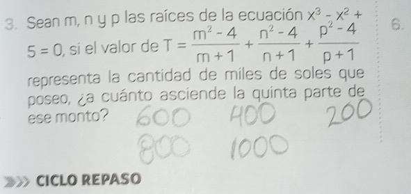 Sean m, n y p las raíces de la ecuación x^3-x^2+
5=0 , sí el valor de T= (m^2-4)/m+1 + (n^2-4)/n+1 + (p^2-4)/p+1  6. 
representa la cantidad de miles de soles que 
poseo, ¿a cuánto asciende la quinta parte de 
ese monto? 
CICLO REPASO