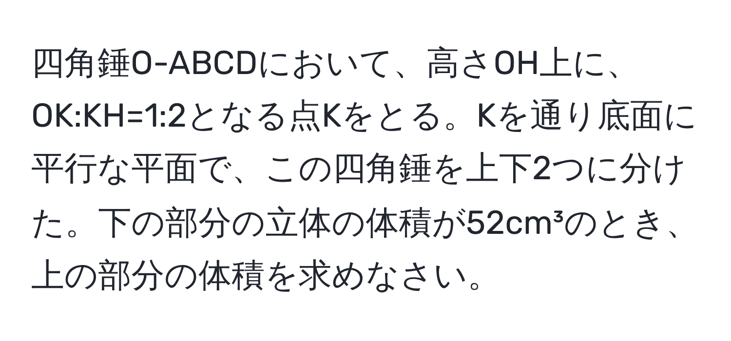 四角錘O-ABCDにおいて、高さOH上に、OK:KH=1:2となる点Kをとる。Kを通り底面に平行な平面で、この四角錘を上下2つに分けた。下の部分の立体の体積が52cm³のとき、上の部分の体積を求めなさい。