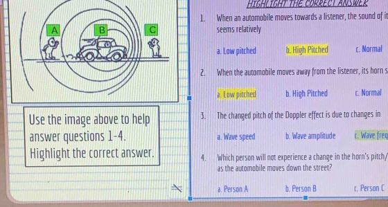 HIGHLIGHT THE CORRECT ANSWER
1. When an automobile moves towards a listener, the sound of it
seems relatively
a. Low pitched b. High Pitched c. Normal
2. When the automobile moves away from the listener, its horn s
a. Low pitched b. High Pitched c. Normal
Use the image above to help 3. The changed pitch of the Doppler effect is due to changes in
answer questions 1-4. a. Wave speed b. Wave amplitude c. Wave freq
Highlight the correct answer. 4. Which person will not experience a change in the horn's pitch/
as the automobile moves down the street?
a. Person A b. Person B c. Person C