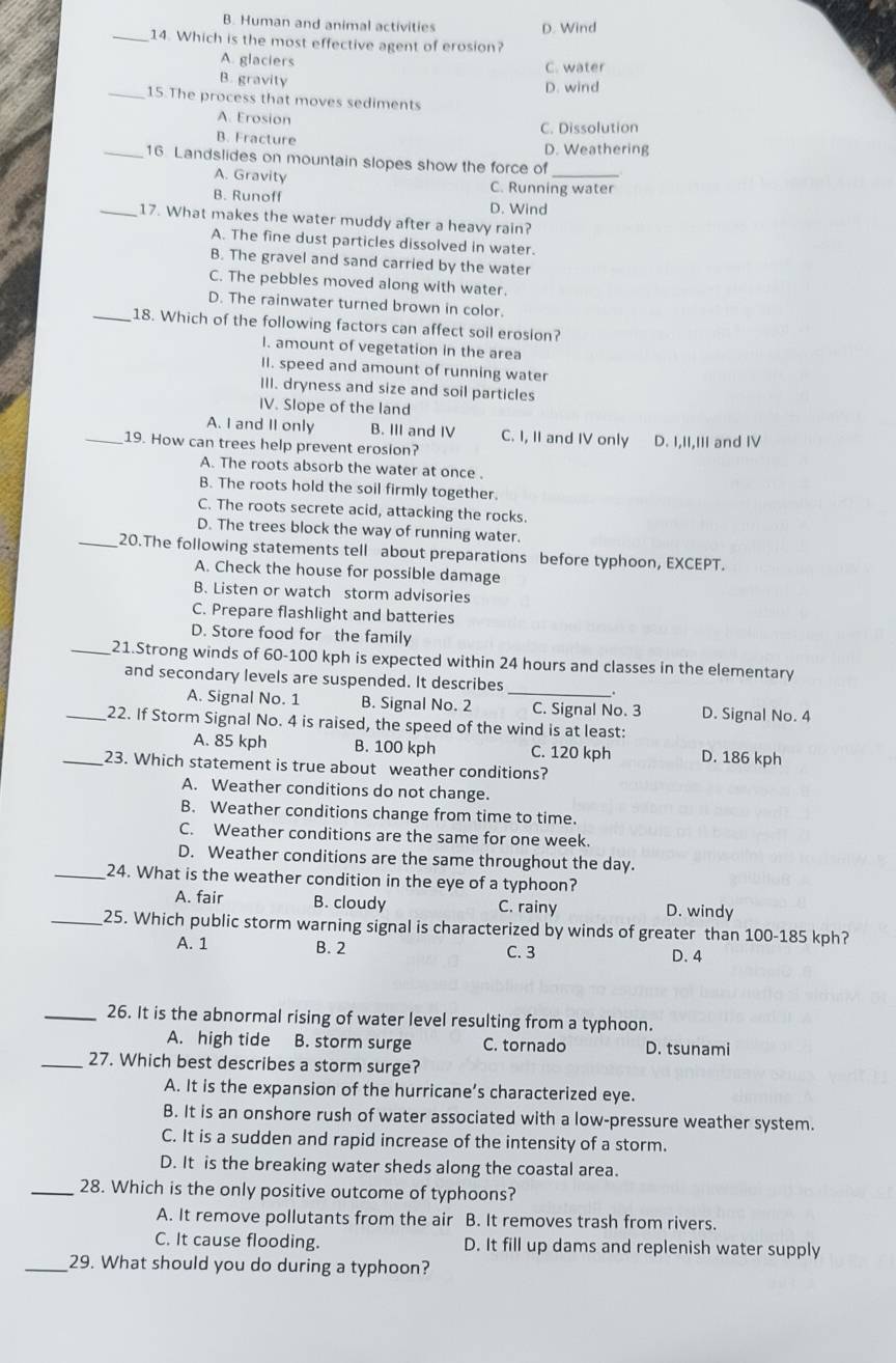 B. Human and animal activities D. Wind
_14. Which is the most effective agent of erosion?
A. glaciers C. water
B. gravity
D. wind
_15.The process that moves sediments
A. Erosion
C. Dissolution
B. Fracture
D. Weathering
_16. Landslides on mountain slopes show the force of
A. Gravity C. Running water
B. Runoff D. Wind
_17. What makes the water muddy after a heavy rain?
A. The fine dust particles dissolved in water.
B. The gravel and sand carried by the water
C. The pebbles moved along with water.
D. The rainwater turned brown in color.
_18. Which of the following factors can affect soil erosion?
I. amount of vegetation in the area
II. speed and amount of running water
III. dryness and size and soil particles
IV. Slope of the land
A. I and II only B. III and IV C. I, II and IV only
_19. How can trees help prevent erosion? D. I,II,III and IV
A. The roots absorb the water at once .
B. The roots hold the soil firmly together.
C. The roots secrete acid, attacking the rocks.
D. The trees block the way of running water.
_20.The following statements tell about preparations before typhoon, EXCEPT.
A. Check the house for possible damage
B. Listen or watch storm advisories
C. Prepare flashlight and batteries
D. Store food for the family
_21.Strong winds of 60-100 kph is expected within 24 hours and classes in the elementary
and secondary levels are suspended. It describes
A. Signal No. 1 B. Signal No. 2 _C. Signal No. 3 D. Signal No. 4
_22. If Storm Signal No. 4 is raised, the speed of the wind is at least:
A. 85 kph B. 100 kph C. 120 kph D. 186 kph
_23. Which statement is true about weather conditions?
A. Weather conditions do not change.
B. Weather conditions change from time to time.
C. Weather conditions are the same for one week.
D. Weather conditions are the same throughout the day.
_24. What is the weather condition in the eye of a typhoon?
A. fair B. cloudy C. rainy D. windy
_25. Which public storm warning signal is characterized by winds of greater than 100-185 kph?
A. 1 B. 2 C. 3 D.4
_26. It is the abnormal rising of water level resulting from a typhoon.
A. high tide B. storm surge C. tornado D. tsunami
_27. Which best describes a storm surge?
A. It is the expansion of the hurricane’s characterized eye.
B. It is an onshore rush of water associated with a low-pressure weather system.
C. It is a sudden and rapid increase of the intensity of a storm.
D. It is the breaking water sheds along the coastal area.
_28. Which is the only positive outcome of typhoons?
A. It remove pollutants from the air B. It removes trash from rivers.
C. It cause flooding. D. It fill up dams and replenish water supply
_29. What should you do during a typhoon?