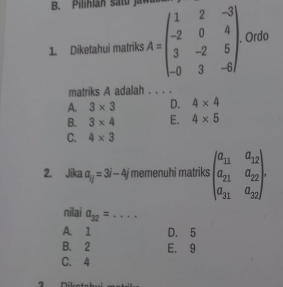 Pilihlan satu Jaw
1. Diketahui matriks A=beginpmatrix 1&2&-3 -2&0&4 3&-2&5 -0&3&-6endpmatrix Ordo
matriks A adalah . . . .
A. 3* 3
D. 4* 4
B. 3* 4
E. 4* 5
C. 4* 3
2. Jika a_ij=3i-4j memenuhi matriks beginpmatrix a_11&a_12 a_21&a_22 a_31&a_32endpmatrix. 
nilai a_32= _
A. 1 D. 5
B. 2 E. 9
C. 4