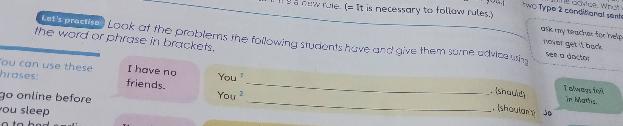 me advice. Wh at 
It s a new rule. (=It is necessary to follow rules.) 
0a.) two Type 2 conditional sent 
ask my teacher for help 
the word or phrase in brackets. 
Let's practise) Look at the problems the following students have and give them some advice using 
never get it back 
see a doctor 
You can use these You ¹ 
I have no 
hrases: friends._ 
I always fail 
go online before 
_ 
You 
. (should) in Maths. 
ou sleep 
. (shouldn't) Jo