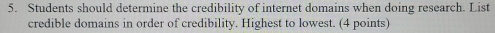 Students should determine the credibility of internet domains when doing research. List 
credible domains in order of credibility. Highest to lowest. (4 points)