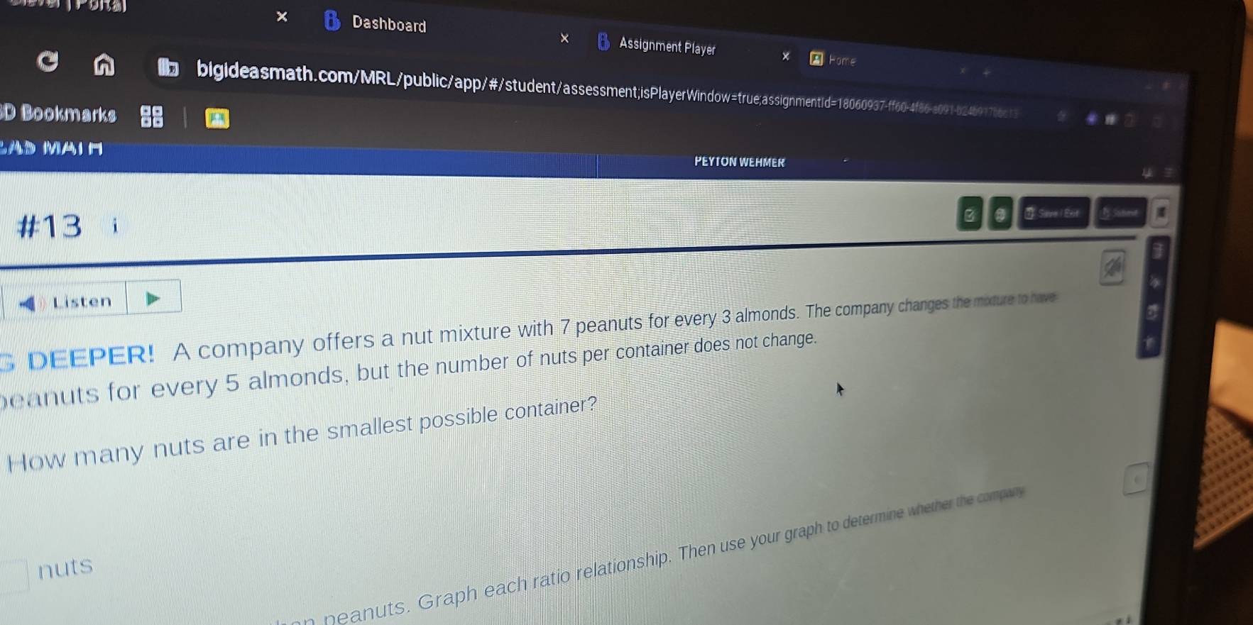 Dashboard Assignment Player 
Home 
bigideasmath.com/MRL/public/app/#/student/assessment;isPlayerWindow=true;assignmentid=18060937-ff60-4f86-a091-b246917b6c13 
D Bookmarks 
PEYTON WEHMER 
#13 2 Save | Ext B:xm 
- Listen 
G DEEPER! A company offers a nut mixture with 7 peanuts for every 3 almonds. The company changes the mixture to have 
eanuts for every 5 almonds, but the number of nuts per container does not change. 
How many nuts are in the smallest possible container? 
peanuts. Graph each ratio relationship. Then use your graph to determine whether the compay 
nuts