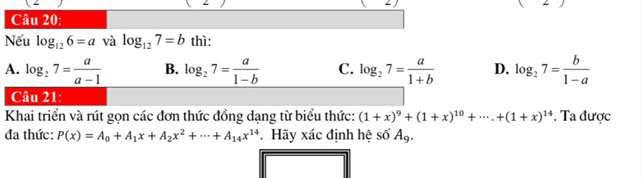 angle 
Câu 20:
Nếu log _126=a và log _127=b thì:
A. log _27= a/a-1  B. log _27= a/1-b  log _27= a/1+b  D. log _27= b/1-a 
C.
Câu 21:
Khai triển và rút gọn các đơn thức đồng dạng từ biểu thức: (1+x)^9+(1+x)^10+·s .+(1+x)^14. Ta được
đa thức: P(x)=A_0+A_1x+A_2x^2+·s +A_14x^(14). Hãy xác định hệ số A_9.