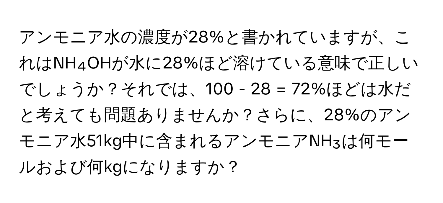 アンモニア水の濃度が28%と書かれていますが、これはNH₄OHが水に28%ほど溶けている意味で正しいでしょうか？それでは、100 - 28 = 72%ほどは水だと考えても問題ありませんか？さらに、28%のアンモニア水51kg中に含まれるアンモニアNH₃は何モールおよび何kgになりますか？