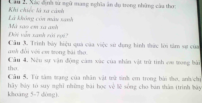 Xác định từ ngữ mang nghĩa ân dụ trong những câu thơ: 
Khi chiếc lá xa cành 
Lá không còn màu xanh 
Mà sao em xa anh 
Đời vẫn xanh rời rợi? 
Câu 3. Trình bày hiệu quả của việc sử dụng hình thức lời tâm sự của 
anh đổi với em trong bài thơ. 
Câu 4. Nêu sự vận động cảm xúc của nhân vật trữ tình em trong bài 
thơ. 
Câu 5. Từ tâm trạng của nhân vật trữ tình em trong bài thơ, anh/chị 
hãy bày tỏ suy nghĩ những bài học về lẽ sống cho bản thân (trình bày 
khoảng 5-7 dòng).