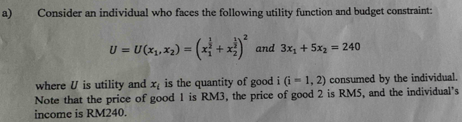 Consider an individual who faces the following utility function and budget constraint:
U=U(x_1,x_2)=(x_1^((frac 1)2)+x_2^((frac 1)2))^2 and 3x_1+5x_2=240
where U is utility and x_i is the quantity of good i (i=1,2) consumed by the individual. 
Note that the price of good 1 is RM3, the price of good 2 is RM5, and the individual’s 
income is RM240.