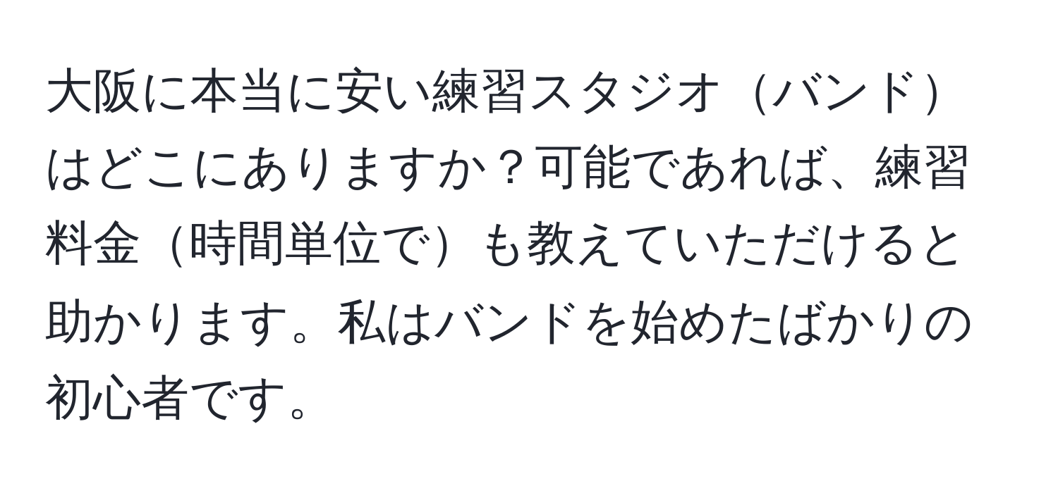 大阪に本当に安い練習スタジオバンドはどこにありますか？可能であれば、練習料金時間単位でも教えていただけると助かります。私はバンドを始めたばかりの初心者です。