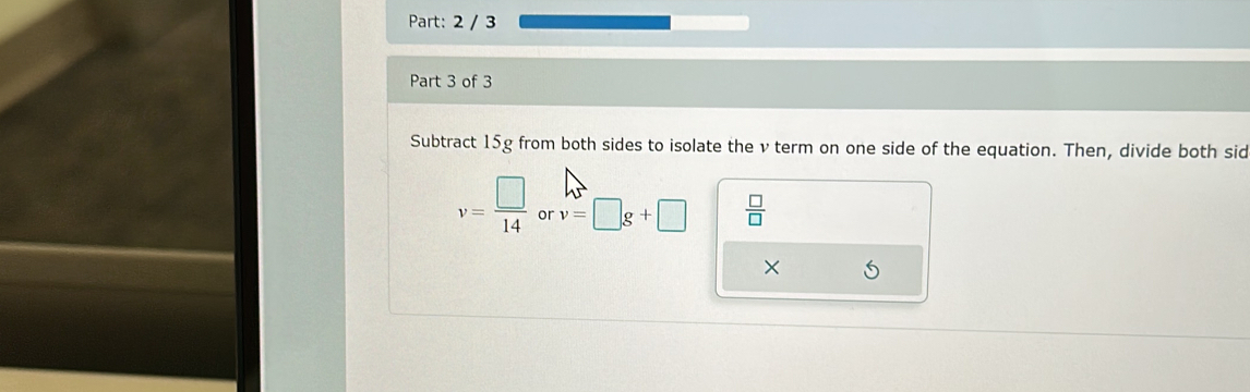 2 / 3 
Part 3 of 3 
Subtract 15g from both sides to isolate the v term on one side of the equation. Then, divide both sid
v= □ /14  or v=□ g+□  □ /□  
×