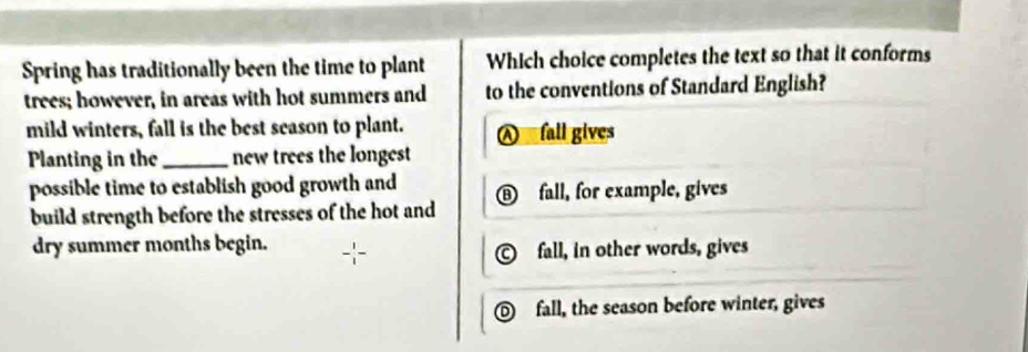 Spring has traditionally been the time to plant Which choice completes the text so that it conforms
trees; however, in areas with hot summers and to the conventions of Standard English?
mild winters, fall is the best season to plant.
fall gives
Planting in the_ new trees the longest
possible time to establish good growth and D fall, for example, gives
build strength before the stresses of the hot and
dry summer months begin.
C fall, in other words, gives
fall, the season before winter, gives