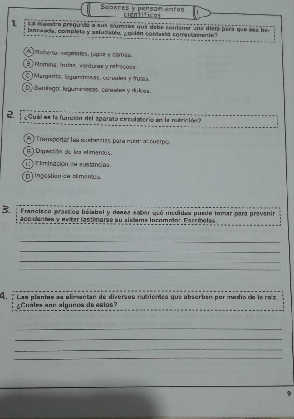 Saberes y pensamientos
científicos
1 La maestra preguntó a sus alumnos qué debe contener una dieta para que sea ba-
lanceada, completa y saludable, ¿quién contestó correctamente?
A) Roberto: vegetales, jugos y cames.
B) Romina: frutas, verduras y refrescos.
C)Margarita: leguminosas, cereales y frutas.
D) Santiago: leguminosas, cereales y dulces.
2. ¿Cuál es la función del aparato circulatorio en la nutrición?
A ) Transportar las sustancias para nutrir al cuerpo.
B ) Digestión de los alimentos.
C ) Eliminación de sustancias.
D) Ingestión de alimentos.
3. Francisco practica béisbol y desea saber qué medidas puede tomar para prevenir
accidentes y evitar lastimarse su sistema locomotor. Escríbelas.
_
_
_
_
4. : Las plantas se alimentan de diversos nutrientes que absorben por medio de la raíz.
¿Cuáles son algunos de estos?
_
_
_
_
9