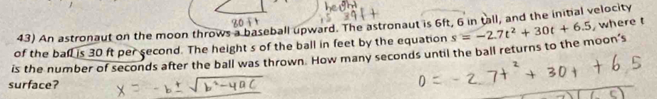 An astronaut on the moon throws a baseball upward. The astronaut is 6ft, 6 in tall, and the initial velocity 
of the ball is 30 ft per second. The height s of the ball in feet by the equation s=-2.7t^2+30t+6.5 , where t
is the number of seconds after the ball was thrown. How many seconds until the ball returns to the moon’s 
surface?