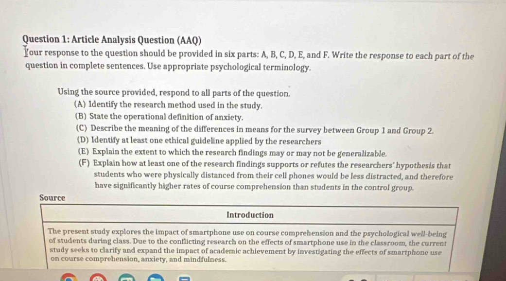 Article Analysis Question (AAQ) 
Your response to the question should be provided in six parts: A, B, C, D, E, and F. Write the response to each part of the 
question in complete sentences. Use appropriate psychological terminology. 
Using the source provided, respond to all parts of the question. 
(A) Identify the research method used in the study. 
(B) State the operational definition of anxiety. 
(C) Describe the meaning of the differences in means for the survey between Group 1 and Group 2. 
(D) Identify at least one ethical guideline applied by the researchers 
(E) Explain the extent to which the research findings may or may not be generalizable. 
(F) Explain how at least one of the research findings supports or refutes the researchers' hypothesis that 
students who were physically distanced from their cell phones would be less distracted, and therefore 
have significantly higher rates of course comprehension than students in the control group. 
Source 
Introduction 
The present study explores the impact of smartphone use on course comprehension and the psychological well-being 
of students during class. Due to the conflicting research on the effects of smartphone use in the classroom, the current 
study seeks to clarify and expand the impact of academic achievement by investigating the effects of smartphone use 
on course comprehension, anxiety, and mindfulness.