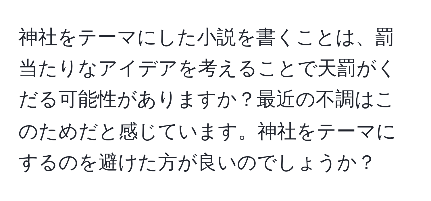 神社をテーマにした小説を書くことは、罰当たりなアイデアを考えることで天罰がくだる可能性がありますか？最近の不調はこのためだと感じています。神社をテーマにするのを避けた方が良いのでしょうか？