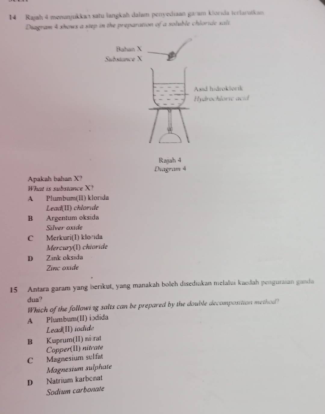 Rajah 4 menunjukkan satu langkah dalam penyediaan garam klorıda terlarutkan
Diagram 4 shows a step in the preparation of a soluble chloride salt.
Apakah bahan X?
What is substance X?
A Plumbum(II) klorida
Lead(II) chlorde
B Argentum oksida
Silver oxide
C Merkuri(I) klo-ida
Mercury(I) chioride
D Zink oksida
Zinc oxide
15 Antara garam yang berikut, yang manakah boleh disediakan melalui kaedah penguraian ganda
dua?
Which of the followi1g salts can be prepared by the double decomposition method?
A Plumbum(II) iodida
Lead(II) iodide
B Kuprum(II) ni rat
Copper(II) nitrate
C Magnesium sulfat
Magnesium sulphate
D Natrium karbonat
Sodium carbonate