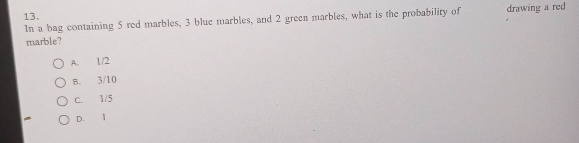 In a bag containing 5 red marbles, 3 blue marbles, and 2 green marbles, what is the probability of drawing a red
marble?
A. 1/2
B. 3/10
C. 1/5
D. 1