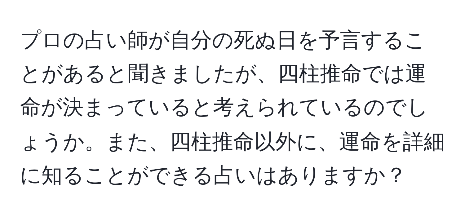 プロの占い師が自分の死ぬ日を予言することがあると聞きましたが、四柱推命では運命が決まっていると考えられているのでしょうか。また、四柱推命以外に、運命を詳細に知ることができる占いはありますか？