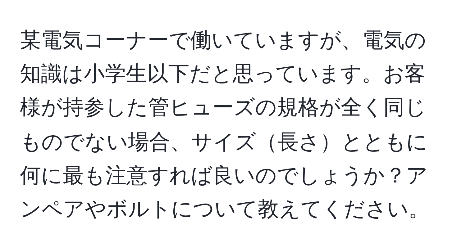 某電気コーナーで働いていますが、電気の知識は小学生以下だと思っています。お客様が持参した管ヒューズの規格が全く同じものでない場合、サイズ長さとともに何に最も注意すれば良いのでしょうか？アンペアやボルトについて教えてください。