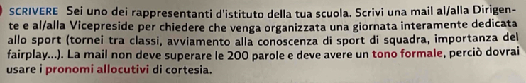 SCRIVERE Sei uno dei rappresentanti d'istituto della tua scuola. Scrivi una mail al/alla Dirigen- 
te e al/alla Vicepreside per chiedere che venga organizzata una giornata interamente dedicata 
allo sport (tornei tra classi, avviamento alla conoscenza di sport di squadra, importanza del 
fairplay...). La mail non deve superare le 200 parole e deve avere un tono formale, perciò dovrai 
usare i pronomi allocutivi di cortesia.