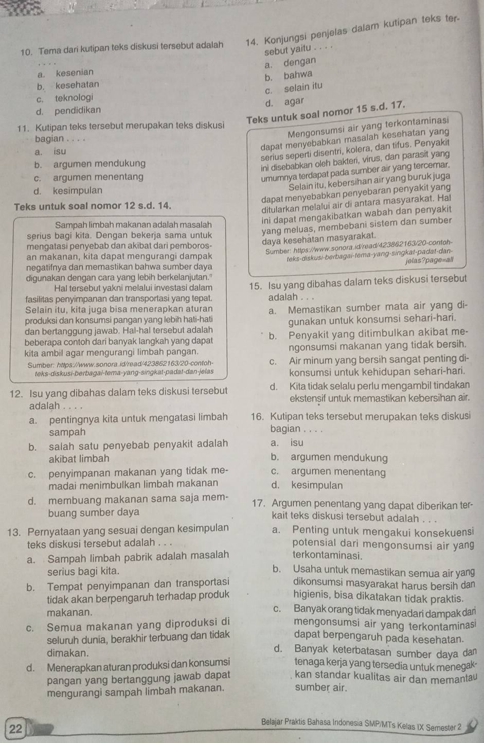 Tema dari kutipan teks diskusi tersebut adalah 14. Konjungsi penjelas dalam kutipan teks ter
sebut yaitu . . . .
a. dengan
a. kesenian
b. bahwa
b. kesehatan
c. selain itu
c. teknologi
d. agar
d. pendidikan
Teks untuk soal nomor 15 s.d. 17.
11. Kutipan teks tersebut merupakan teks diskusi
bagian . . . .
Mengonsumsi air yang terkontaminasi
a. isu
dapat menyebabkan masalah kesehatan yang
serius seperti disentri, kolera, dan tifus. Penyakit
b. argumen mendukung
ini disebabkan oleh bakter, virus, dan parasit yang
c. argumen menentang
umumnya terdapat pada sumber air yang tercemar.
d. kesimpulan
Selain itu, kebersihan air yang buruk juga
dapat menyebabkan penyebaran penyakit yang
Teks untuk soal nomor 12 s.d. 14.
ditularkan melalui air di antara masyarakat. Hal
Sampah limbah makanan adalah masalah
ini dapat mengakibatkan wabah dan penyakit
serius bagi kita. Dengan bekerja sama untuk
yang meluas, membebani sistem dan sumber
mengatasi penyebab dan akibat dari pemboros-
daya kesehatan masyarakat.
Sumber: https://www.sonora.id/read/423862163/20-contoh-
an makanan, kita dapat mengurangi dampak
negatifnya dan memastikan bahwa sumber daya teks-diskusi-berbagai-tema-yang-singkat-padat-dan-
jelas?page=all
digunakan dengan cara yang lebih berkelanjutan.'
Hal tersebut yakni melalui investasi dalam 15. Isu yang dibahas dalam teks diskusi tersebut
fasilitas penyimpanan dan transportasi yang tepat. adalah . . .
Selain itu, kita juga bisa menerapkan aturan
a. Memastikan sumber mata air yang di-
produksi dan konsumsi pangan yang lebih hati-hati
dan bertanggung jawab. Hal-hal tersebut adalah gunakan untuk konsumsi sehari-hari.
beberapa contoh dari banyak langkah yang dapat b. Penyakit yang ditimbulkan akibat me-
kita ambil agar mengurangi limbah pangan. ngonsumsi makanan yang tidak bersih.
Sumber: https://www.sonora.id/read/423862163/20-contoh- c. Air minum yang bersih sangat penting di-
teks-diskusi-berbagai-tema-yang-singkat-padat-dan-jelas konsumsi untuk kehidupan sehari-hari.
12. Isu yang dibahas dalam teks diskusi tersebut d. Kita tidak selalu perlu mengambil tindakan
ekstensif untuk memastikan kebersihan air.
adalah .
a. pentingnya kita untuk mengatasi limbah 16. Kutipan teks tersebut merupakan teks diskusi
sampah
bagian . . . .
b. salah satu penyebab penyakit adalah a. isu
akibat limbah b. argumen mendukung
c. penyimpanan makanan yang tidak me- c. argumen menentang
madai menimbulkan limbah makanan d. kesimpulan
d. membuang makanan sama saja mem- 17. Argumen penentang yang dapat diberikan ter-
buang sumber daya kait teks diskusi tersebut adalah . . .
13. Pernyataan yang sesuai dengan kesimpulan a. Penting untuk mengakui konsekuensi
teks diskusi tersebut adalah . . . potensial dari mengonsumsi air yang
a. Sampah limbah pabrik adalah masalah
terkontaminasi.
serius bagi kita.
b. Usaha untuk memastikan semua air yang
b. Tempat penyimpanan dan transportasi dikonsumsi masyarakat harus bersih dan
tidak akan berpengaruh terhadap produk higienis, bisa dikatakan tidak praktis.
makanan.
c. Banyak orang tidak menyadari dampak dar
c. Semua makanan yang diproduksi di mengonsumsi air yang terkontaminasi
seluruh dunia, berakhir terbuang dan tidak dapat berpengaruh pada kesehatan.
dimakan.
d. Banyak keterbatasan sumber daya dan
d. Menerapkan aturan produksi dan konsumsi tenaga kerja yang tersedia untuk menegak-
pangan yang bertanggung jawab dapat
kan standar kualitas air dan memantau
mengurangi sampah limbah makanan.
sumber air.
22
Belajar Praktis Bahasa Indonesia SMP/MTs Kelas IX Semester 2