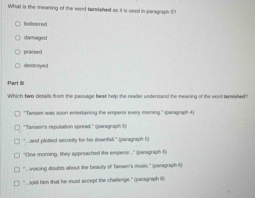 What is the meaning of the word tarnished as it is used in paragraph 5?
bolstered
damaged
praised
destroyed
Part B
Which two details from the passage best help the reader understand the meaning of the word tarnished?
''Tansen was soon entertaining the emperor every morning.' (paragraph 4)
''Tansen's reputation spread.'' (paragraph 5)
"...and plotted secretly for his downfall." (paragraph 5)
''One morning, they approached the emperor...'' (paragraph 6)
"...voicing doubts about the beauty of Tansen's music." (paragraph 6)
''...told him that he must accept the challenge." (paragraph 8)