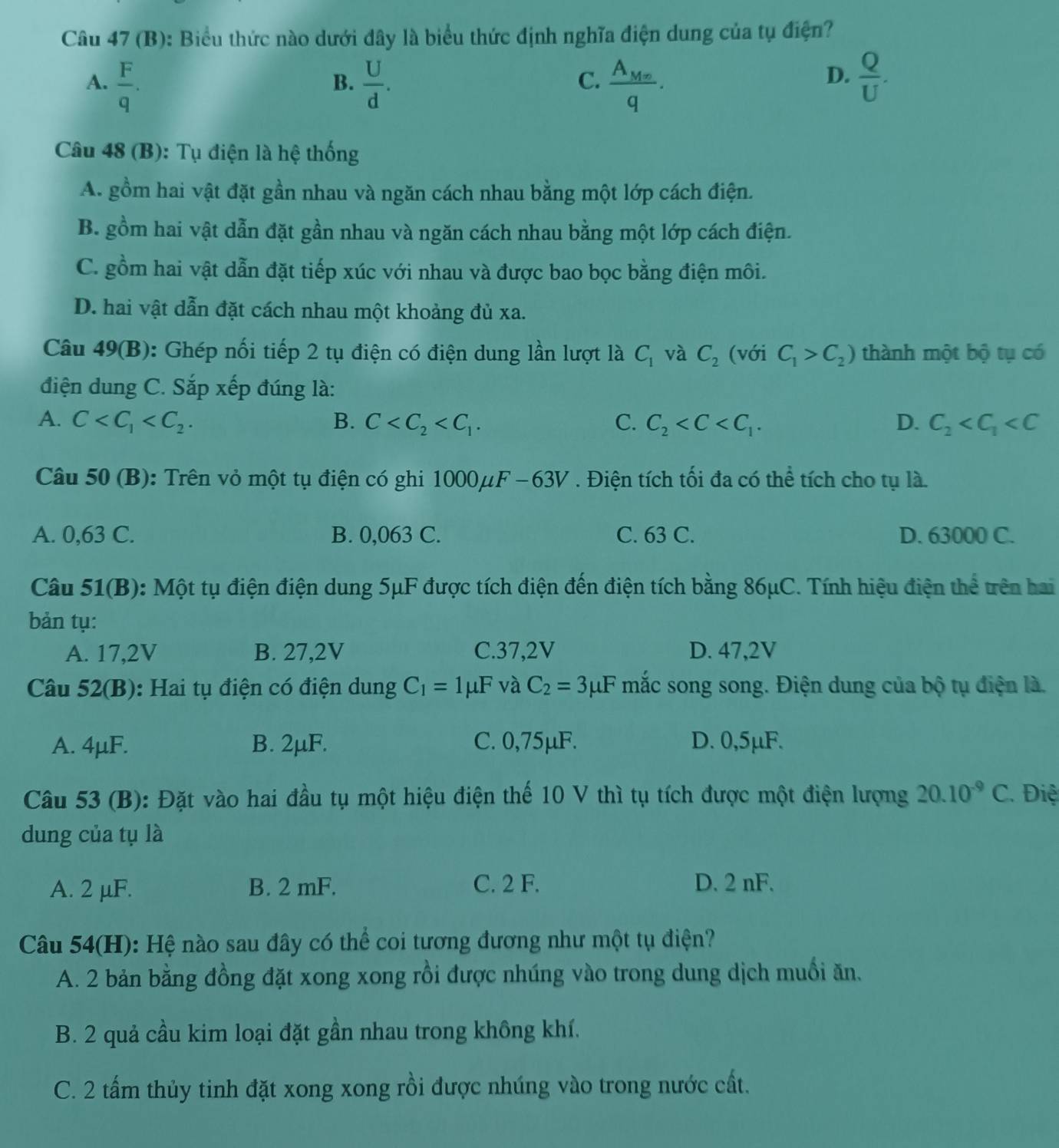 Biểu thức nào dưới đây là biểu thức định nghĩa điện dung của tụ điện?
A.  F/q .  U/d . frac A_Mxq.  Q/U .
B.
C.
D.
Câu 48 (B): Tụ điện là hệ thống
A. gồm hai vật đặt gần nhau và ngăn cách nhau bằng một lớp cách điện.
B. gồm hai vật dẫn đặt gần nhau và ngăn cách nhau bằng một lớp cách điện.
C. gồm hai vật dẫn đặt tiếp xúc với nhau và được bao bọc bằng điện môi.
D. hai vật dẫn đặt cách nhau một khoảng đủ xa.
Câu 49(B): Ghép nối tiếp 2 tụ điện có điện dung lần lượt là C_1 và C_2 (với C_1>C_2) thành một bộ tụ có
điện dung C. Sắp xếp đúng là:
A. C B. C C. C_2 D. C_2
Câu 50 (B): Trên vỏ một tụ điện có ghi 1000μF -63V. Điện tích tối đa có thể tích cho tụ là.
A. 0,63 C. B. 0,063 C. C. 63 C. D. 63000 C.
Câu 51(B): Một tụ điện điện dung 5μF được tích điện đến điện tích bằng 86μC. Tính hiệu điện thể trên hai
bản tụ:
A. 17,2V B. 27,2V C.37,2V D. 47,2V
Câu 52(B): Hai tụ điện có điện dung C_1=1mu F và C_2=3mu F mắc song song. Điện dung của bộ tụ điện là.
A. 4μF. B. 2µF. C. 0,75μF. D. 0,5µF.
Câu 53 (B): Đặt vào hai đầu tụ một hiệu điện thế 10 V thì tụ tích được một điện lượng 20.10^(-9)C. Điệ
dung của tụ là
A. 2 µF. B. 2 mF. C. 2 F. D. 2 nF.
Câu 54(H): Hệ nào sau đây có thể coi tương đương như một tụ điện?
A. 2 bản bằng đồng đặt xong xong rồi được nhúng vào trong dung dịch muổi ăn.
B. 2 quả cầu kim loại đặt gần nhau trong không khí.
C. 2 tấm thủy tinh đặt xong xong rồi được nhúng vào trong nước cất.