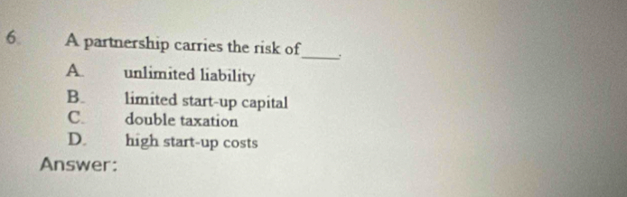 A partnership carries the risk of
A. unlimited liability
B. limited start-up capital
C. double taxation
D. high start-up costs
Answer: