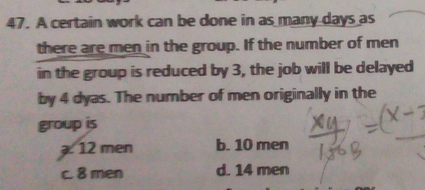 A certain work can be done in as many days as
there are men in the group. If the number of men
in the group is reduced by 3, the job will be delayed
by 4 dyas. The number of men originally in the
group is. 12 men b. 10 men
c. 8 men d. 14 men