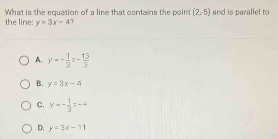 What is the equation of a line that contains the point (2,-5) and is parallel to
the line: y=3x-4 2
A. y=- 1/3 x- 13/3 
B. y=3x-4
C. y=- 1/3 x-4
D. y=3x-11