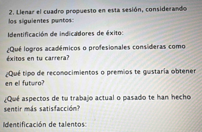 Llenar el cuadro propuesto en esta sesión, considerando 
los siguientes puntos: 
Identificación de indicadores de éxito: 
¿Qué logros académicos o profesionales consideras como 
éxitos en tu carrera? 
¿Qué tipo de reconocimientos o premios te gustaría obtener 
en el futuro? 
¿Qué aspectos de tu trabajo actual o pasado te han hecho 
sentir más satisfacción? 
Identificación de talentos: